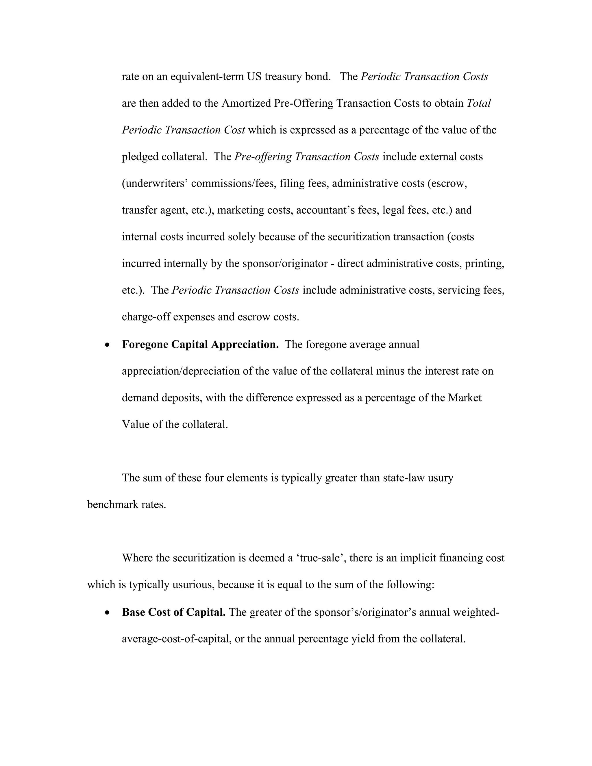 rate on an equivalent-term US treasury bond. The Periodic Transaction Costs
are then added to the Amortized Pre-Offering Transaction Costs to obtain Total
Periodic Transaction Cost which is expressed as a percentage of the value of the
pledged collateral. The Pre-offering Transaction Costs include external costs
(underwriters’ commissions/fees, filing fees, administrative costs (escrow,
transfer agent, etc.), marketing costs, accountant’s fees, legal fees, etc.) and
internal costs incurred solely because of the securitization transaction (costs
incurred internally by the sponsor/originator - direct administrative costs, printing,
etc.). The Periodic Transaction Costs include administrative costs, servicing fees,
charge-off expenses and escrow costs.
 Foregone Capital Appreciation. The foregone average annual
appreciation/depreciation of the value of the collateral minus the interest rate on
demand deposits, with the difference expressed as a percentage of the Market
Value of the collateral.
The sum of these four elements is typically greater than state-law usury
benchmark rates.
Where the securitization is deemed a ‘true-sale’, there is an implicit financing cost
which is typically usurious, because it is equal to the sum of the following:
 Base Cost of Capital. The greater of the sponsor’s/originator’s annual weighted-
average-cost-of-capital, or the annual percentage yield from the collateral.
 