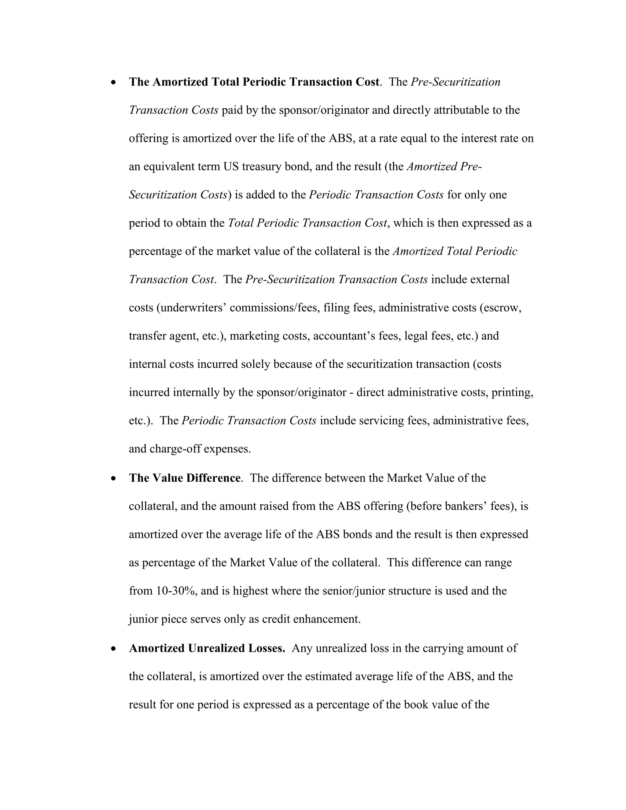  The Amortized Total Periodic Transaction Cost. The Pre-Securitization
Transaction Costs paid by the sponsor/originator and directly attributable to the
offering is amortized over the life of the ABS, at a rate equal to the interest rate on
an equivalent term US treasury bond, and the result (the Amortized Pre-
Securitization Costs) is added to the Periodic Transaction Costs for only one
period to obtain the Total Periodic Transaction Cost, which is then expressed as a
percentage of the market value of the collateral is the Amortized Total Periodic
Transaction Cost. The Pre-Securitization Transaction Costs include external
costs (underwriters’ commissions/fees, filing fees, administrative costs (escrow,
transfer agent, etc.), marketing costs, accountant’s fees, legal fees, etc.) and
internal costs incurred solely because of the securitization transaction (costs
incurred internally by the sponsor/originator - direct administrative costs, printing,
etc.). The Periodic Transaction Costs include servicing fees, administrative fees,
and charge-off expenses.
 The Value Difference. The difference between the Market Value of the
collateral, and the amount raised from the ABS offering (before bankers’ fees), is
amortized over the average life of the ABS bonds and the result is then expressed
as percentage of the Market Value of the collateral. This difference can range
from 10-30%, and is highest where the senior/junior structure is used and the
junior piece serves only as credit enhancement.
 Amortized Unrealized Losses. Any unrealized loss in the carrying amount of
the collateral, is amortized over the estimated average life of the ABS, and the
result for one period is expressed as a percentage of the book value of the
 
