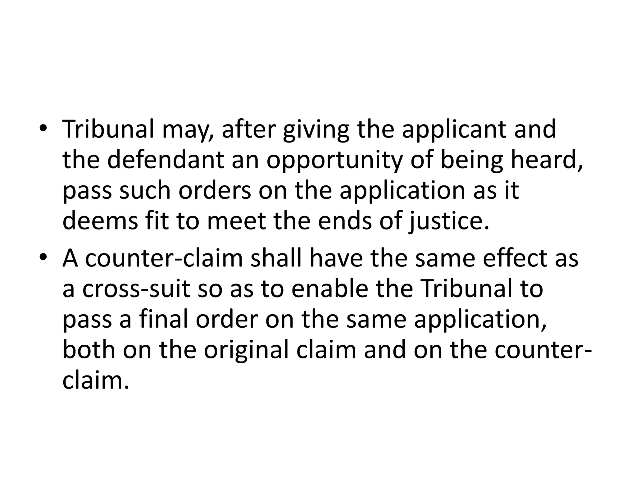 • Tribunal may, after giving the applicant and
the defendant an opportunity of being heard,
pass such orders on the application as it
deems fit to meet the ends of justice.
• A counter-claim shall have the same effect as
a cross-suit so as to enable the Tribunal to
pass a final order on the same application,
both on the original claim and on the counterclaim.

 