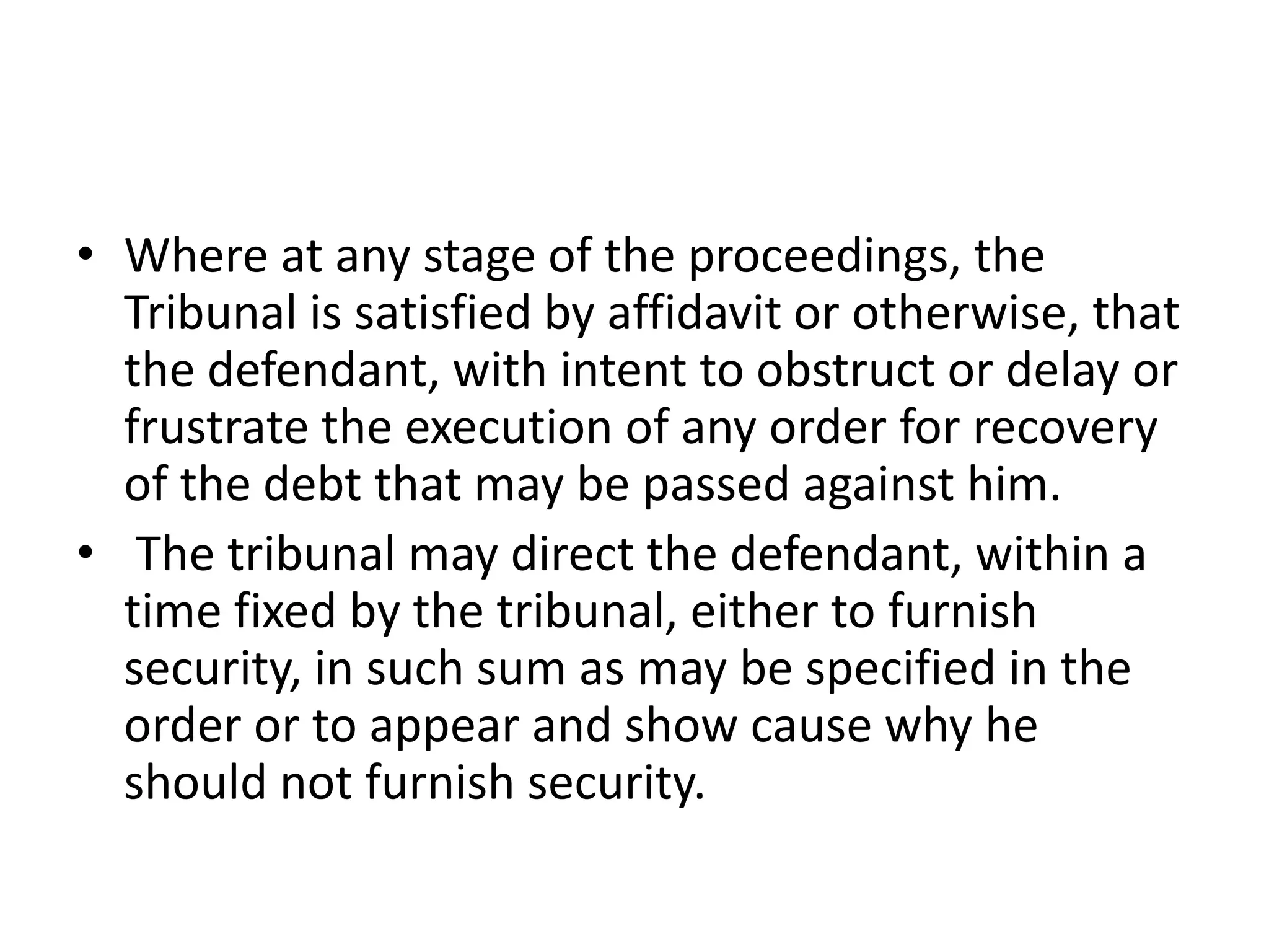 • Where at any stage of the proceedings, the
Tribunal is satisfied by affidavit or otherwise, that
the defendant, with intent to obstruct or delay or
frustrate the execution of any order for recovery
of the debt that may be passed against him.
• The tribunal may direct the defendant, within a
time fixed by the tribunal, either to furnish
security, in such sum as may be specified in the
order or to appear and show cause why he
should not furnish security.

 