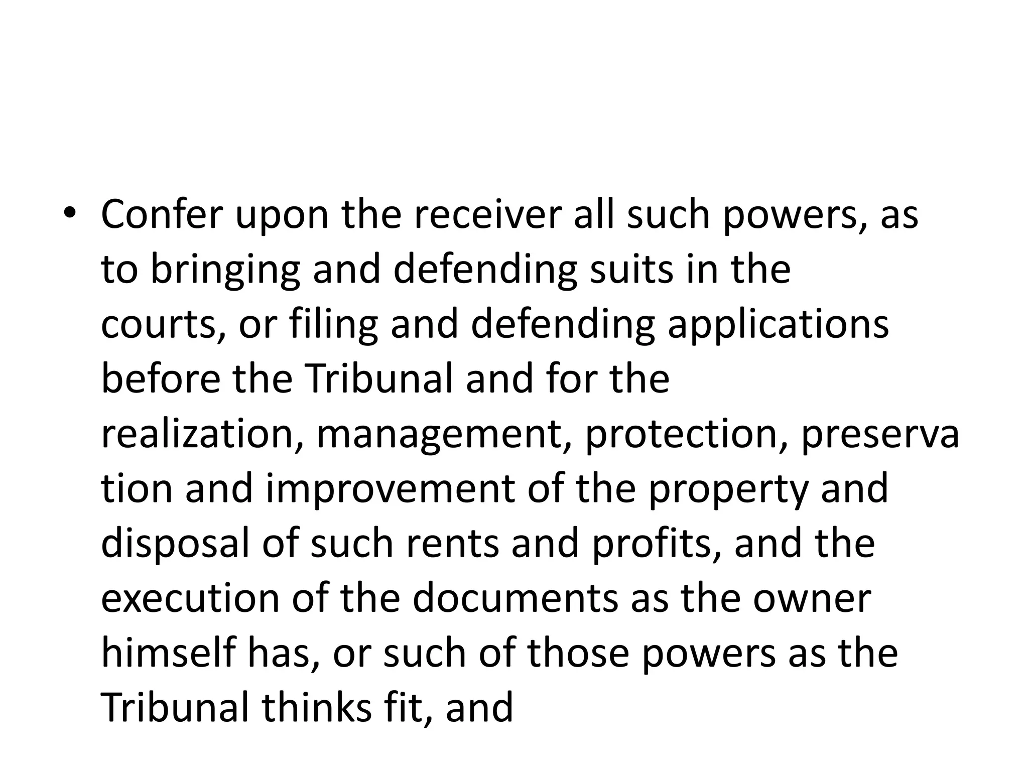 • Confer upon the receiver all such powers, as
to bringing and defending suits in the
courts, or filing and defending applications
before the Tribunal and for the
realization, management, protection, preserva
tion and improvement of the property and
disposal of such rents and profits, and the
execution of the documents as the owner
himself has, or such of those powers as the
Tribunal thinks fit, and

 