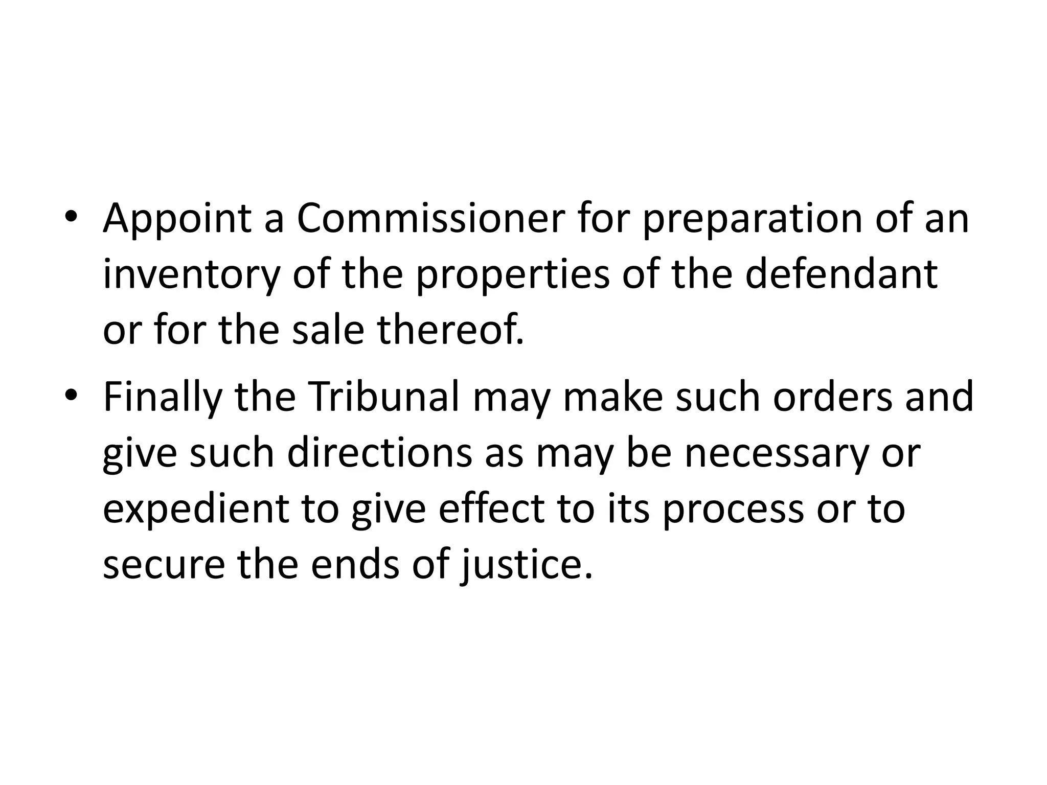 • Appoint a Commissioner for preparation of an
inventory of the properties of the defendant
or for the sale thereof.
• Finally the Tribunal may make such orders and
give such directions as may be necessary or
expedient to give effect to its process or to
secure the ends of justice.

 