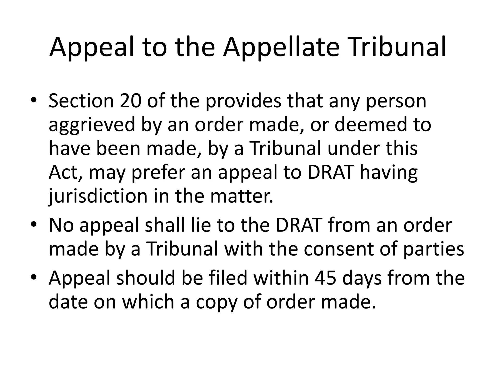 Appeal to the Appellate Tribunal
• Section 20 of the provides that any person
aggrieved by an order made, or deemed to
have been made, by a Tribunal under this
Act, may prefer an appeal to DRAT having
jurisdiction in the matter.
• No appeal shall lie to the DRAT from an order
made by a Tribunal with the consent of parties
• Appeal should be filed within 45 days from the
date on which a copy of order made.

 