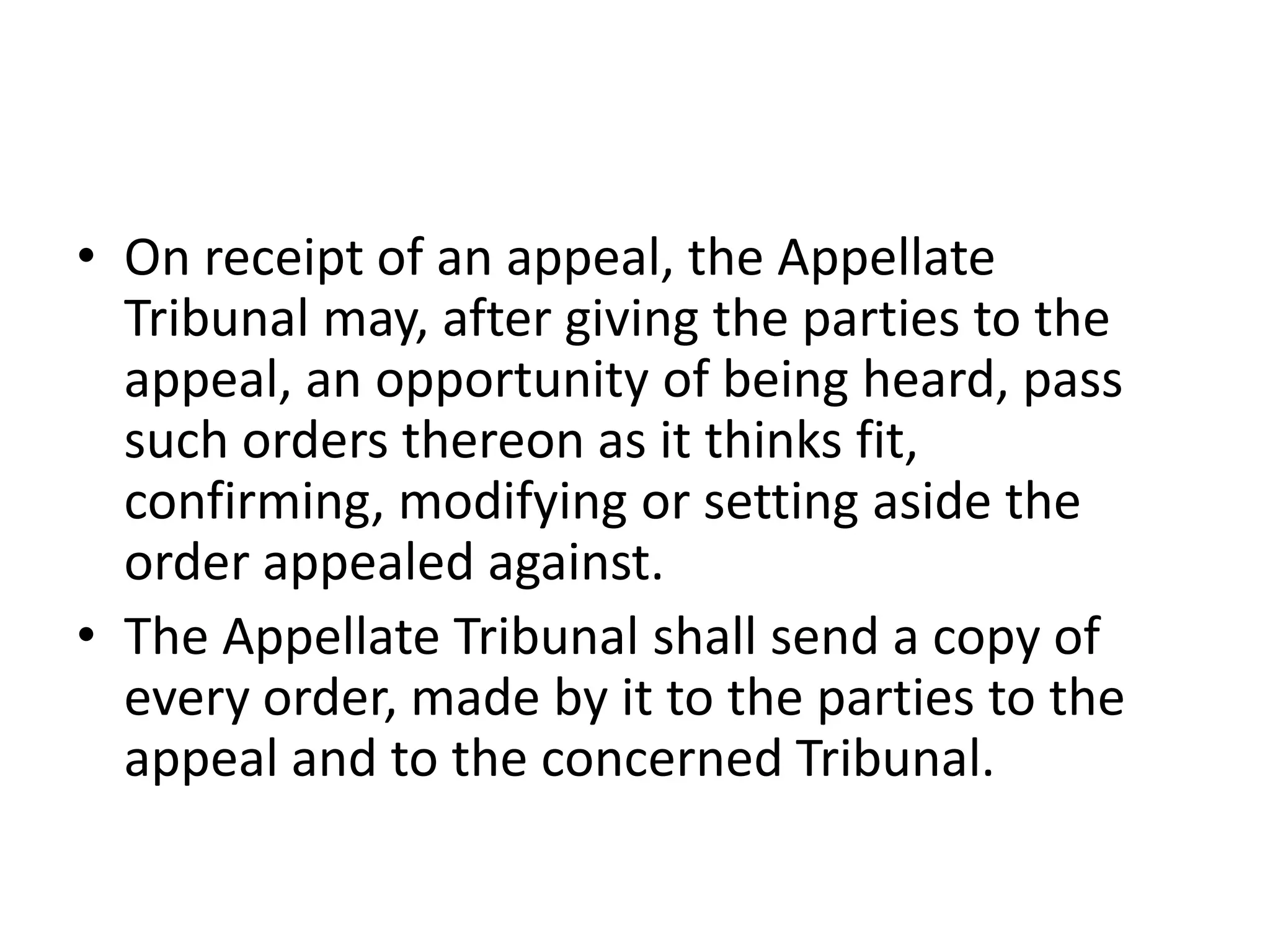 • On receipt of an appeal, the Appellate
Tribunal may, after giving the parties to the
appeal, an opportunity of being heard, pass
such orders thereon as it thinks fit,
confirming, modifying or setting aside the
order appealed against.
• The Appellate Tribunal shall send a copy of
every order, made by it to the parties to the
appeal and to the concerned Tribunal.

 