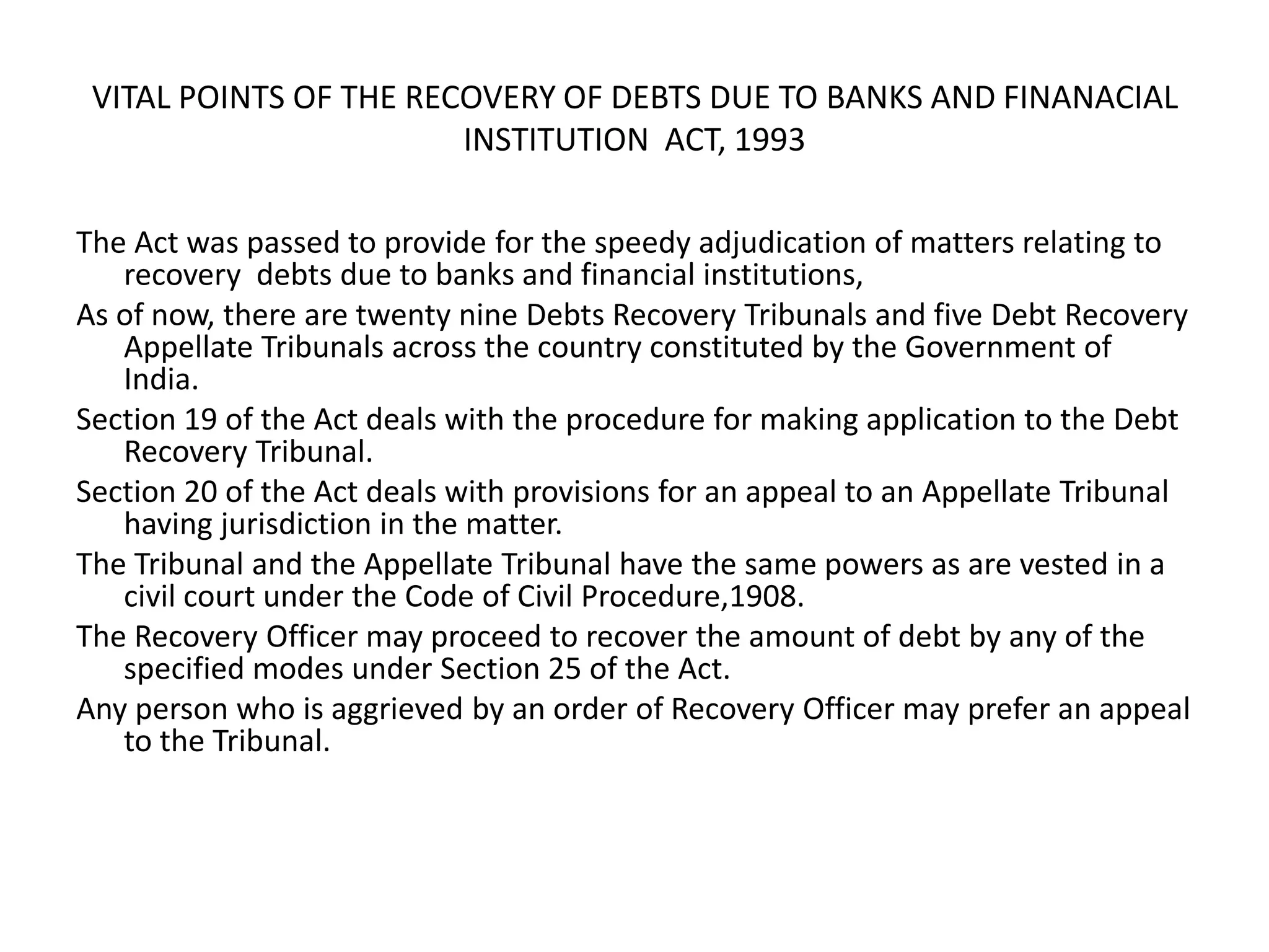 VITAL POINTS OF THE RECOVERY OF DEBTS DUE TO BANKS AND FINANACIAL
INSTITUTION ACT, 1993
The Act was passed to provide for the speedy adjudication of matters relating to
recovery debts due to banks and financial institutions,
As of now, there are twenty nine Debts Recovery Tribunals and five Debt Recovery
Appellate Tribunals across the country constituted by the Government of
India.
Section 19 of the Act deals with the procedure for making application to the Debt
Recovery Tribunal.
Section 20 of the Act deals with provisions for an appeal to an Appellate Tribunal
having jurisdiction in the matter.
The Tribunal and the Appellate Tribunal have the same powers as are vested in a
civil court under the Code of Civil Procedure,1908.
The Recovery Officer may proceed to recover the amount of debt by any of the
specified modes under Section 25 of the Act.
Any person who is aggrieved by an order of Recovery Officer may prefer an appeal
to the Tribunal.

 