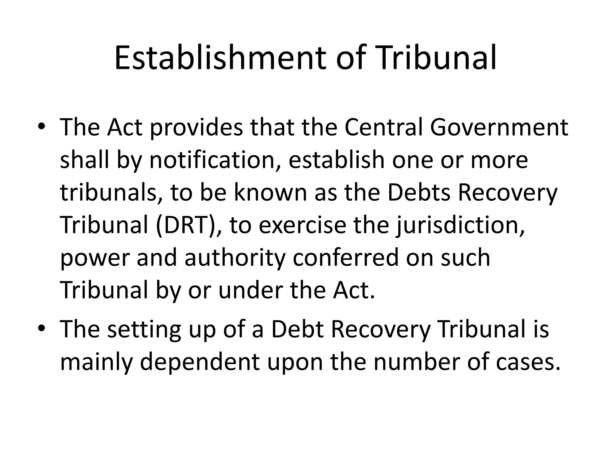 Establishment of Tribunal
• The Act provides that the Central Government
shall by notification, establish one or more
tribunals, to be known as the Debts Recovery
Tribunal (DRT), to exercise the jurisdiction,
power and authority conferred on such
Tribunal by or under the Act.
• The setting up of a Debt Recovery Tribunal is
mainly dependent upon the number of cases.

 