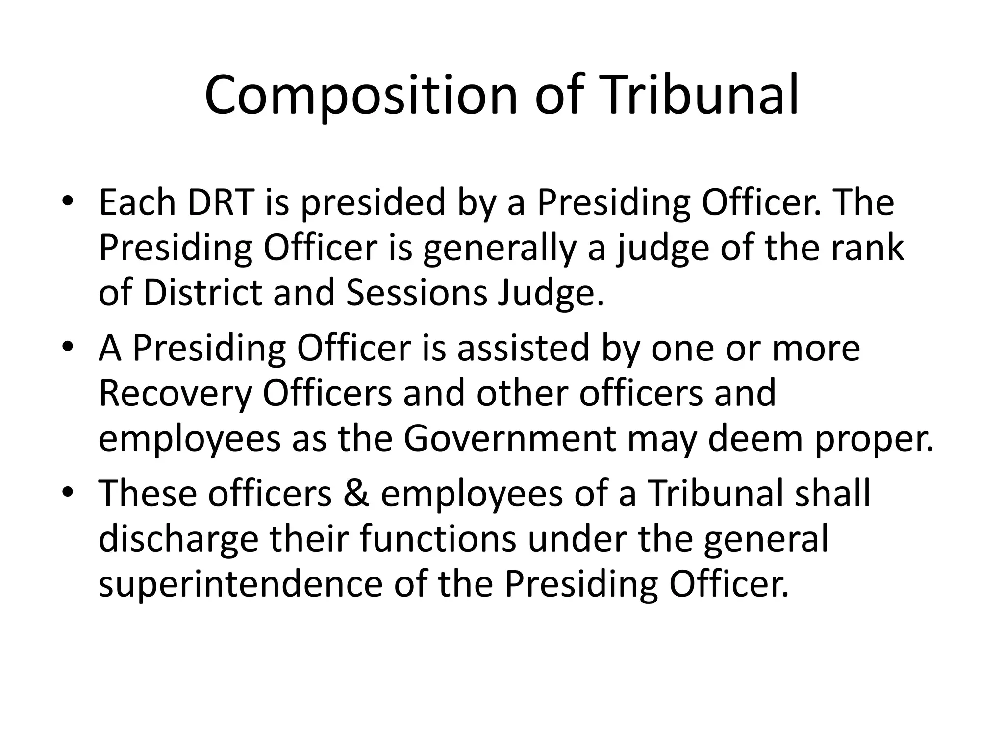 Composition of Tribunal
• Each DRT is presided by a Presiding Officer. The
Presiding Officer is generally a judge of the rank
of District and Sessions Judge.
• A Presiding Officer is assisted by one or more
Recovery Officers and other officers and
employees as the Government may deem proper.
• These officers & employees of a Tribunal shall
discharge their functions under the general
superintendence of the Presiding Officer.

 