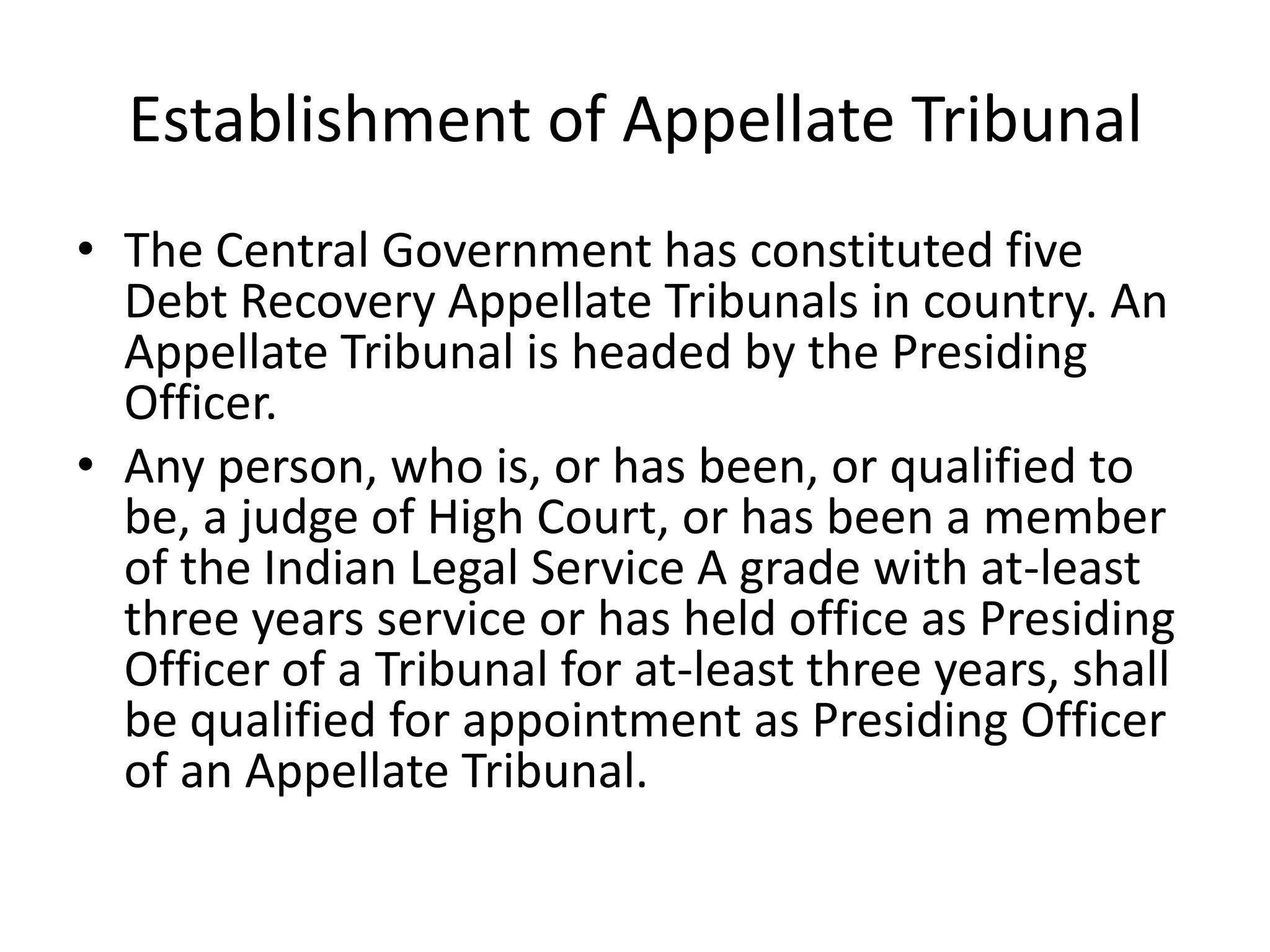 Establishment of Appellate Tribunal
• The Central Government has constituted five
Debt Recovery Appellate Tribunals in country. An
Appellate Tribunal is headed by the Presiding
Officer.
• Any person, who is, or has been, or qualified to
be, a judge of High Court, or has been a member
of the Indian Legal Service A grade with at-least
three years service or has held office as Presiding
Officer of a Tribunal for at-least three years, shall
be qualified for appointment as Presiding Officer
of an Appellate Tribunal.

 