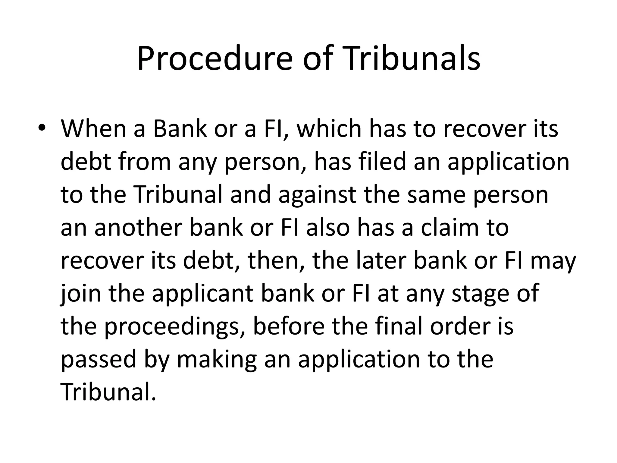 Procedure of Tribunals
• When a Bank or a FI, which has to recover its
debt from any person, has filed an application
to the Tribunal and against the same person
an another bank or FI also has a claim to
recover its debt, then, the later bank or FI may
join the applicant bank or FI at any stage of
the proceedings, before the final order is
passed by making an application to the
Tribunal.

 