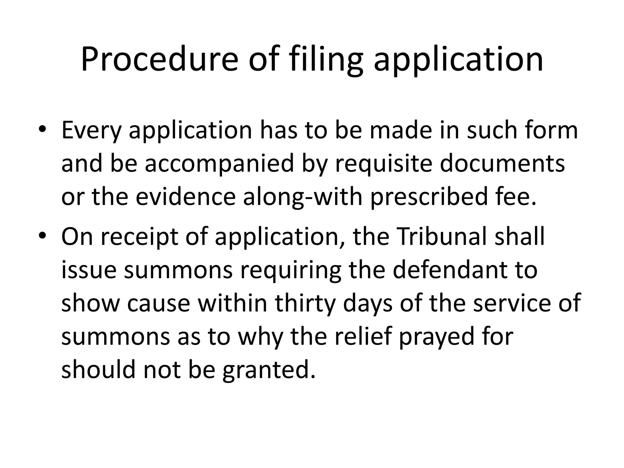 Procedure of filing application
• Every application has to be made in such form
and be accompanied by requisite documents
or the evidence along-with prescribed fee.
• On receipt of application, the Tribunal shall
issue summons requiring the defendant to
show cause within thirty days of the service of
summons as to why the relief prayed for
should not be granted.

 