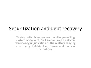 Securitization and debt recovery
To give better legal system than the prevailing
system of Code of Civil Procedure, to enforce
the speedy adjudication of the matters relating
to recovery of debts due to banks and financial
institutions.

 