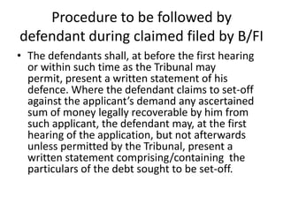 Procedure to be followed by
defendant during claimed filed by B/FI
• The defendants shall, at before the first hearing
or within such time as the Tribunal may
permit, present a written statement of his
defence. Where the defendant claims to set-off
against the applicant’s demand any ascertained
sum of money legally recoverable by him from
such applicant, the defendant may, at the first
hearing of the application, but not afterwards
unless permitted by the Tribunal, present a
written statement comprising/containing the
particulars of the debt sought to be set-off.

 