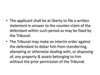 • The applicant shall be at liberty to file a written
statement in answer to the counter-claim of the
defendant within such period as may be fixed by
the Tribunal.
• The Tribunal may make an interim order against
the defendant to debar him from transferring,
alienating or otherwise dealing with, or disposing
of, any property & assets belonging to him
without the prior permission of the Tribunal.

 