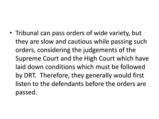 • Tribunal can pass orders of wide variety, but
they are slow and cautious while passing such
orders, considering the judgements of the
Supreme Court and the High Court which have
laid down conditions which must be followed
by DRT. Therefore, they generally would first
listen to the defendants before the orders are
passed.

 
