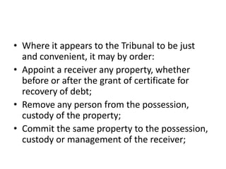 • Where it appears to the Tribunal to be just
and convenient, it may by order:
• Appoint a receiver any property, whether
before or after the grant of certificate for
recovery of debt;
• Remove any person from the possession,
custody of the property;
• Commit the same property to the possession,
custody or management of the receiver;

 