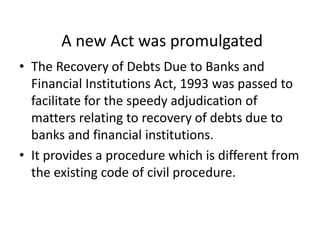 A new Act was promulgated
• The Recovery of Debts Due to Banks and
Financial Institutions Act, 1993 was passed to
facilitate for the speedy adjudication of
matters relating to recovery of debts due to
banks and financial institutions.
• It provides a procedure which is different from
the existing code of civil procedure.

 