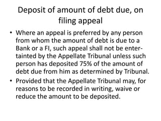 Deposit of amount of debt due, on
filing appeal
• Where an appeal is preferred by any person
from whom the amount of debt is due to a
Bank or a FI, such appeal shall not be entertainted by the Appellate Tribunal unless such
person has deposited 75% of the amount of
debt due from him as determined by Tribunal.
• Provided that the Appellate Tribunal may, for
reasons to be recorded in writing, waive or
reduce the amount to be deposited.

 