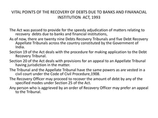 VITAL POINTS OF THE RECOVERY OF DEBTS DUE TO BANKS AND FINANACIAL
INSTITUTION ACT, 1993
The Act was passed to provide for the speedy adjudication of matters relating to
recovery debts due to banks and financial institutions,
As of now, there are twenty nine Debts Recovery Tribunals and five Debt Recovery
Appellate Tribunals across the country constituted by the Government of
India.
Section 19 of the Act deals with the procedure for making application to the Debt
Recovery Tribunal.
Section 20 of the Act deals with provisions for an appeal to an Appellate Tribunal
having jurisdiction in the matter.
The Tribunal and the Appellate Tribunal have the same powers as are vested in a
civil court under the Code of Civil Procedure,1908.
The Recovery Officer may proceed to recover the amount of debt by any of the
specified modes under Section 25 of the Act.
Any person who is aggrieved by an order of Recovery Officer may prefer an appeal
to the Tribunal.

 