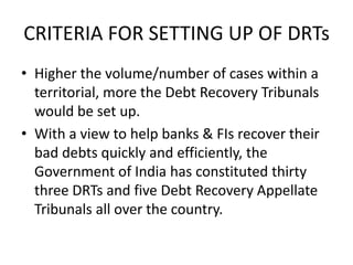 CRITERIA FOR SETTING UP OF DRTs
• Higher the volume/number of cases within a
territorial, more the Debt Recovery Tribunals
would be set up.
• With a view to help banks & FIs recover their
bad debts quickly and efficiently, the
Government of India has constituted thirty
three DRTs and five Debt Recovery Appellate
Tribunals all over the country.

 