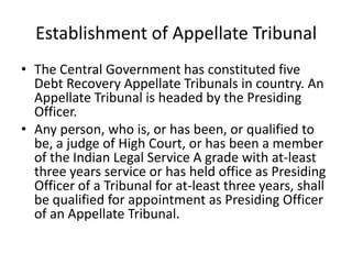 Establishment of Appellate Tribunal
• The Central Government has constituted five
Debt Recovery Appellate Tribunals in country. An
Appellate Tribunal is headed by the Presiding
Officer.
• Any person, who is, or has been, or qualified to
be, a judge of High Court, or has been a member
of the Indian Legal Service A grade with at-least
three years service or has held office as Presiding
Officer of a Tribunal for at-least three years, shall
be qualified for appointment as Presiding Officer
of an Appellate Tribunal.

 