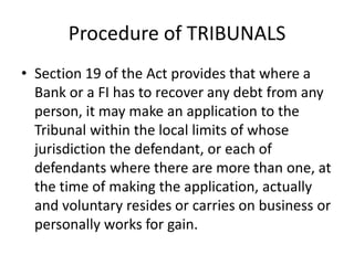 Procedure of TRIBUNALS
• Section 19 of the Act provides that where a
Bank or a FI has to recover any debt from any
person, it may make an application to the
Tribunal within the local limits of whose
jurisdiction the defendant, or each of
defendants where there are more than one, at
the time of making the application, actually
and voluntary resides or carries on business or
personally works for gain.

 