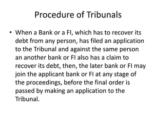 Procedure of Tribunals
• When a Bank or a FI, which has to recover its
debt from any person, has filed an application
to the Tribunal and against the same person
an another bank or FI also has a claim to
recover its debt, then, the later bank or FI may
join the applicant bank or FI at any stage of
the proceedings, before the final order is
passed by making an application to the
Tribunal.

 