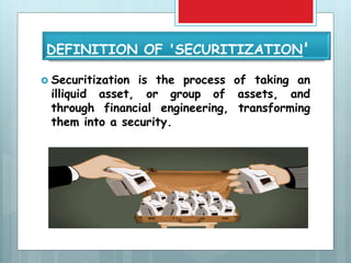 DEFINITION OF 'SECURITIZATION'
 Securitization is the process of taking an
illiquid asset, or group of assets, and
through financial engineering, transforming
them into a security.
 