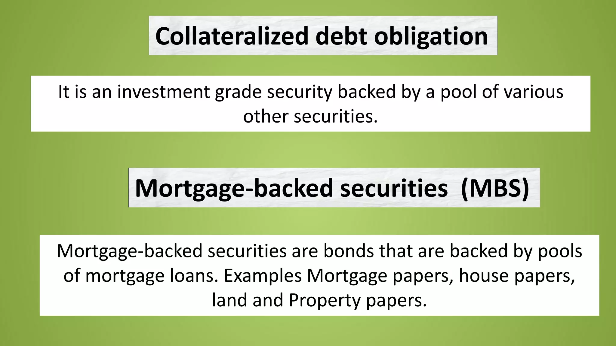 Collateralized debt obligation
It is an investment grade security backed by a pool of various
other securities.
Mortgage-backed securities (MBS)
Mortgage-backed securities are bonds that are backed by pools
of mortgage loans. Examples Mortgage papers, house papers,
land and Property papers.
 