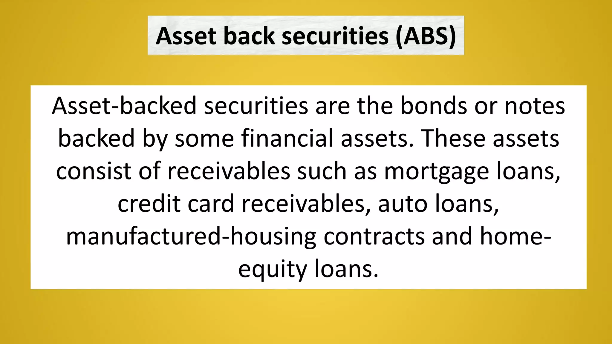 Asset back securities (ABS)
Asset-backed securities are the bonds or notes
backed by some financial assets. These assets
consist of receivables such as mortgage loans,
credit card receivables, auto loans,
manufactured-housing contracts and home-
equity loans.
 