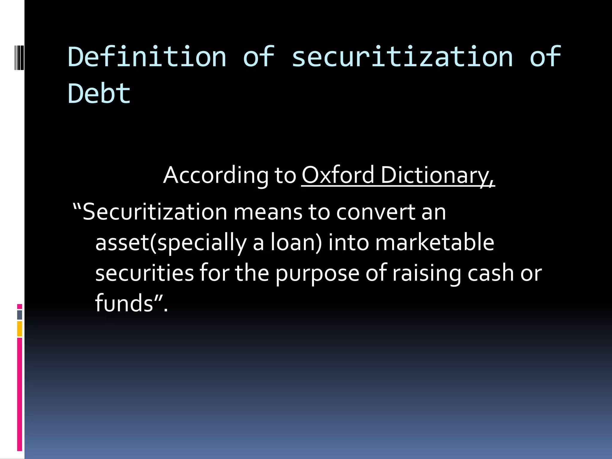 Definition of securitization of
Debt
According to Oxford Dictionary,
“Securitization means to convert an
asset(specially a loan) into marketable
securities for the purpose of raising cash or
funds”.
 