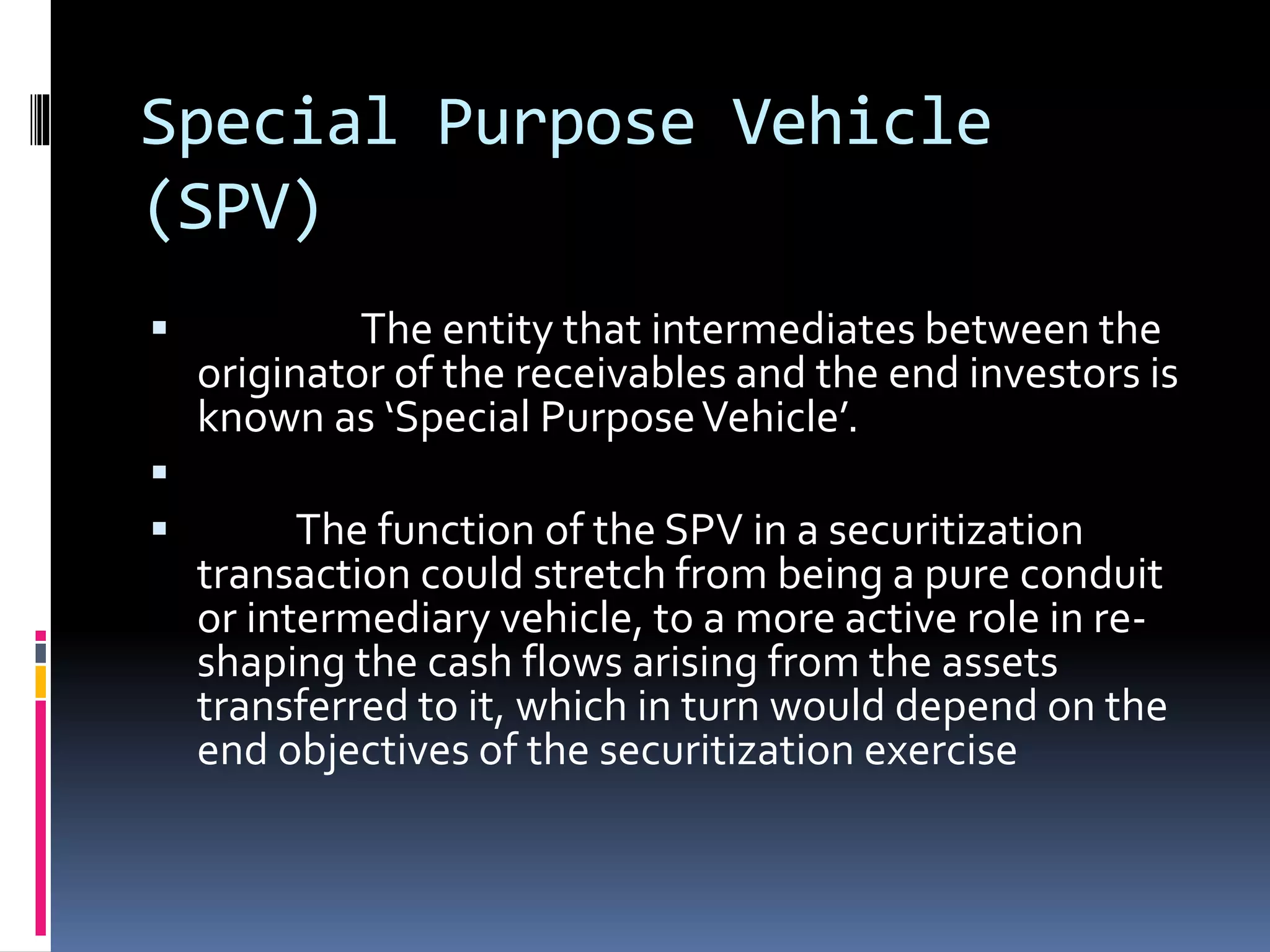 Special Purpose Vehicle
(SPV)
 The entity that intermediates between the
originator of the receivables and the end investors is
known as ‘Special PurposeVehicle’.

 The function of the SPV in a securitization
transaction could stretch from being a pure conduit
or intermediary vehicle, to a more active role in re-
shaping the cash flows arising from the assets
transferred to it, which in turn would depend on the
end objectives of the securitization exercise
 