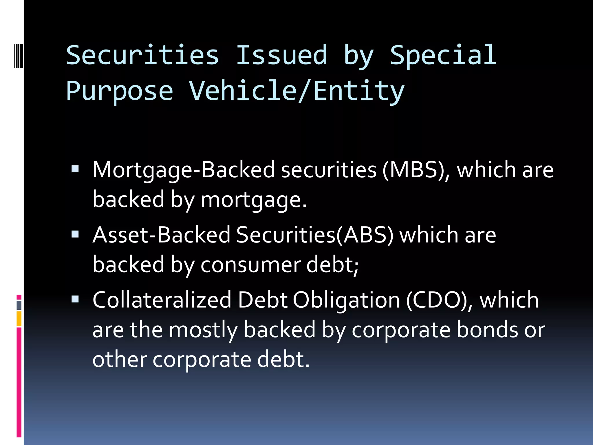 Securities Issued by Special
Purpose Vehicle/Entity
 Mortgage-Backed securities (MBS), which are
backed by mortgage.
 Asset-Backed Securities(ABS) which are
backed by consumer debt;
 Collateralized Debt Obligation (CDO), which
are the mostly backed by corporate bonds or
other corporate debt.
 