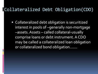 Collateralized Debt Obligation(CDO)
 Collateralized debt obligation is securitized
interest in pools of –generally non-mortgage
–assets. Assets – called collateral-usually
comprise loans or debt instrument. A CDO
may be called a collateralized loan obligation
or collateralized bond obligation.......
 