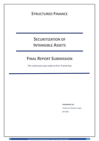 SECURITIZATION OF INTANGIBLE ASSETS | STRUCTURED FINANCE REPORT 1
STRUCTURED FINANCE
SECURITIZATION OF
INTANGIBLE ASSETS
FINAL REPORT SUBMISSION
This submission was made to Prof. Prantik Ray
Submitted by:
Aishwary Kumar Gupta
B15066
 