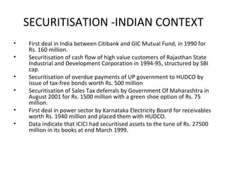 SECURITISATION -INDIAN CONTEXT
• First deal in India between Citibank and GIC Mutual Fund, in 1990 for
Rs. 160 million.
• Securitisation of cash flow of high value customers of Rajasthan State
Industrial and Development Corporation in 1994-95, structured by SBI
cap.
• Securitisation of overdue payments of UP government to HUDCO by
issue of tax-free bonds worth Rs. 500 million
• Securitisation of Sales Tax deferrals by Government Of Maharashtra in
August 2001 for Rs. 1500 million with a green shoe option of Rs. 75
million.
• First deal in power sector by Karnataka Electricity Board for receivables
worth Rs. 1940 million and placed them with HUDCO.
• Data indicate that ICICI had securitised assets to the tune of Rs. 27500
million in its books at end March 1999.
 