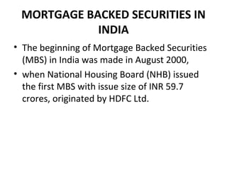 MORTGAGE BACKED SECURITIES IN
INDIA
• The beginning of Mortgage Backed Securities
(MBS) in India was made in August 2000,
• when National Housing Board (NHB) issued
the first MBS with issue size of INR 59.7
crores, originated by HDFC Ltd.
 