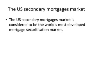 The US secondary mortgages market
• The US secondary mortgages market is
considered to be the world’s most developed
mortgage securitisation market.
 