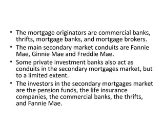 • The mortgage originators are commercial banks,
thrifts, mortgage banks, and mortgage brokers.
• The main secondary market conduits are Fannie
Mae, Ginnie Mae and Freddie Mae.
• Some private investment banks also act as
conduits in the secondary mortgages market, but
to a limited extent.
• The investors in the secondary mortgages market
are the pension funds, the life insurance
companies, the commercial banks, the thrifts,
and Fannie Mae.
 
