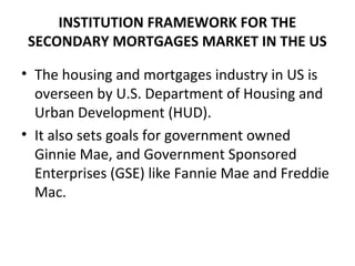 INSTITUTION FRAMEWORK FOR THE
SECONDARY MORTGAGES MARKET IN THE US
• The housing and mortgages industry in US is
overseen by U.S. Department of Housing and
Urban Development (HUD).
• It also sets goals for government owned
Ginnie Mae, and Government Sponsored
Enterprises (GSE) like Fannie Mae and Freddie
Mac.
 