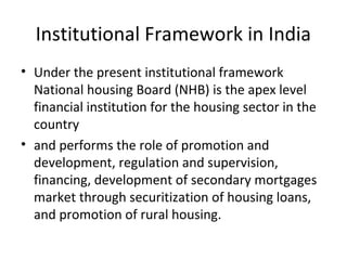 Institutional Framework in India
• Under the present institutional framework
National housing Board (NHB) is the apex level
financial institution for the housing sector in the
country
• and performs the role of promotion and
development, regulation and supervision,
financing, development of secondary mortgages
market through securitization of housing loans,
and promotion of rural housing.
 