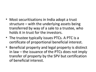 • Most securitisations in India adopt a trust
structure – with the underlying assets being
transferred by way of a sale to a trustee, who
holds it in trust for the investors.
• The trustee typically issues PTCs. A PTC is a
certificate of proportional beneficial interest.
• Beneficial property and legal property is distinct
in law – the issuance of the PTCs does not imply
transfer of property by the SPV but certification
of beneficial interest.
 