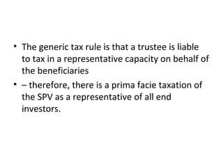 • The generic tax rule is that a trustee is liable
to tax in a representative capacity on behalf of
the beneficiaries
• – therefore, there is a prima facie taxation of
the SPV as a representative of all end
investors.
 