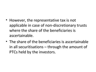 • However, the representative tax is not
applicable in case of non-discretionary trusts
where the share of the beneficiaries is
ascertainable.
• The share of the beneficiaries is ascertainable
in all securitisations – through the amount of
PTCs held by the investors.
 