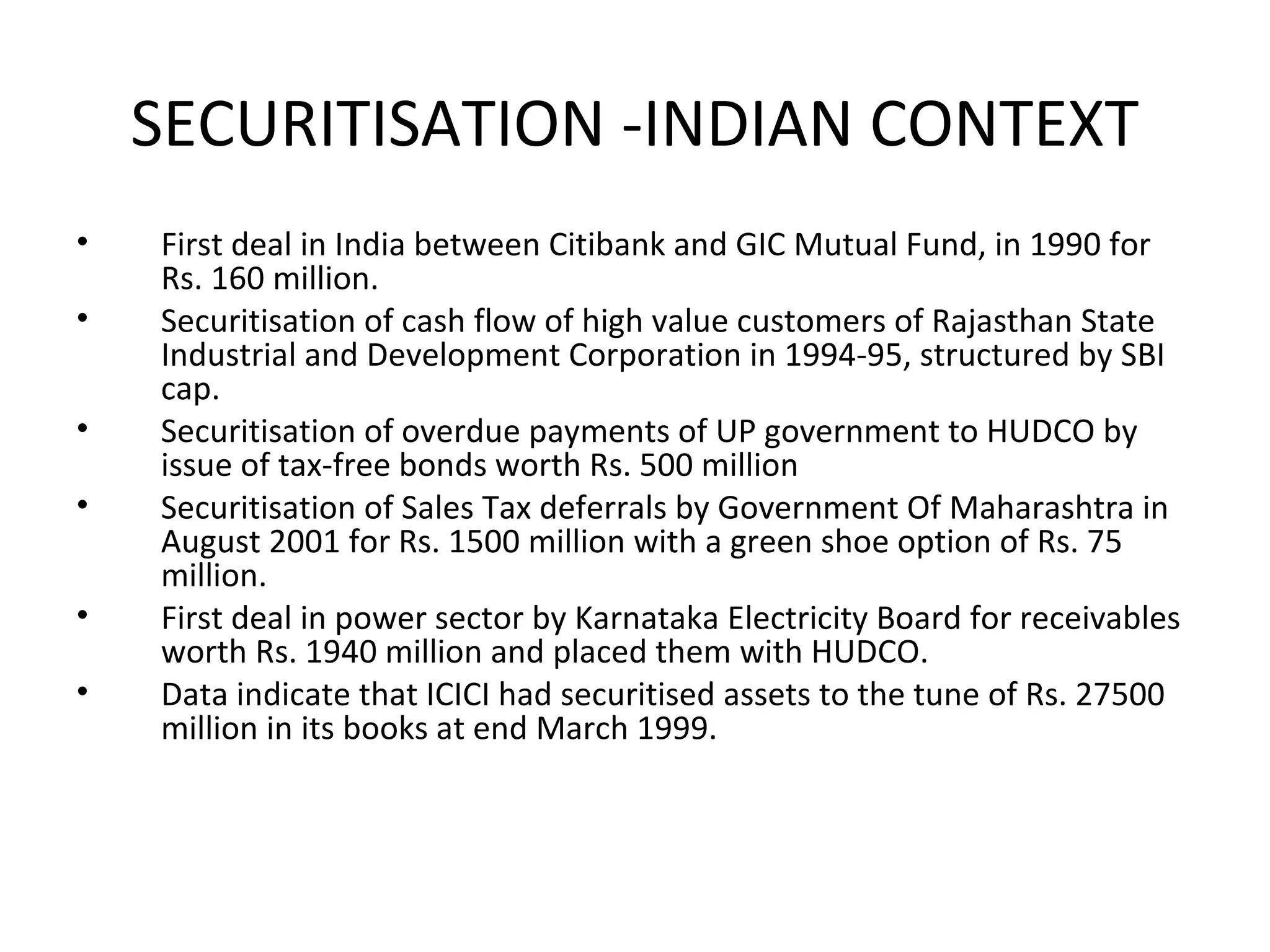 SECURITISATION -INDIAN CONTEXT
• First deal in India between Citibank and GIC Mutual Fund, in 1990 for
Rs. 160 million.
• Securitisation of cash flow of high value customers of Rajasthan State
Industrial and Development Corporation in 1994-95, structured by SBI
cap.
• Securitisation of overdue payments of UP government to HUDCO by
issue of tax-free bonds worth Rs. 500 million
• Securitisation of Sales Tax deferrals by Government Of Maharashtra in
August 2001 for Rs. 1500 million with a green shoe option of Rs. 75
million.
• First deal in power sector by Karnataka Electricity Board for receivables
worth Rs. 1940 million and placed them with HUDCO.
• Data indicate that ICICI had securitised assets to the tune of Rs. 27500
million in its books at end March 1999.
 