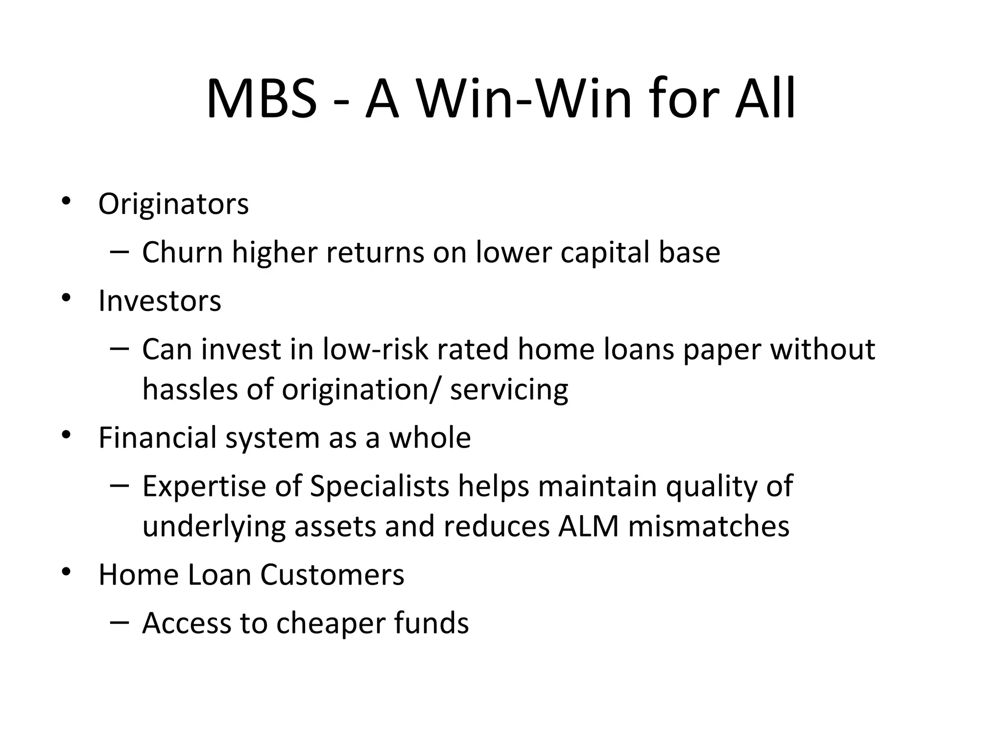 MBS - A Win-Win for All
• Originators
– Churn higher returns on lower capital base
• Investors
– Can invest in low-risk rated home loans paper without
hassles of origination/ servicing
• Financial system as a whole
– Expertise of Specialists helps maintain quality of
underlying assets and reduces ALM mismatches
• Home Loan Customers
– Access to cheaper funds
 