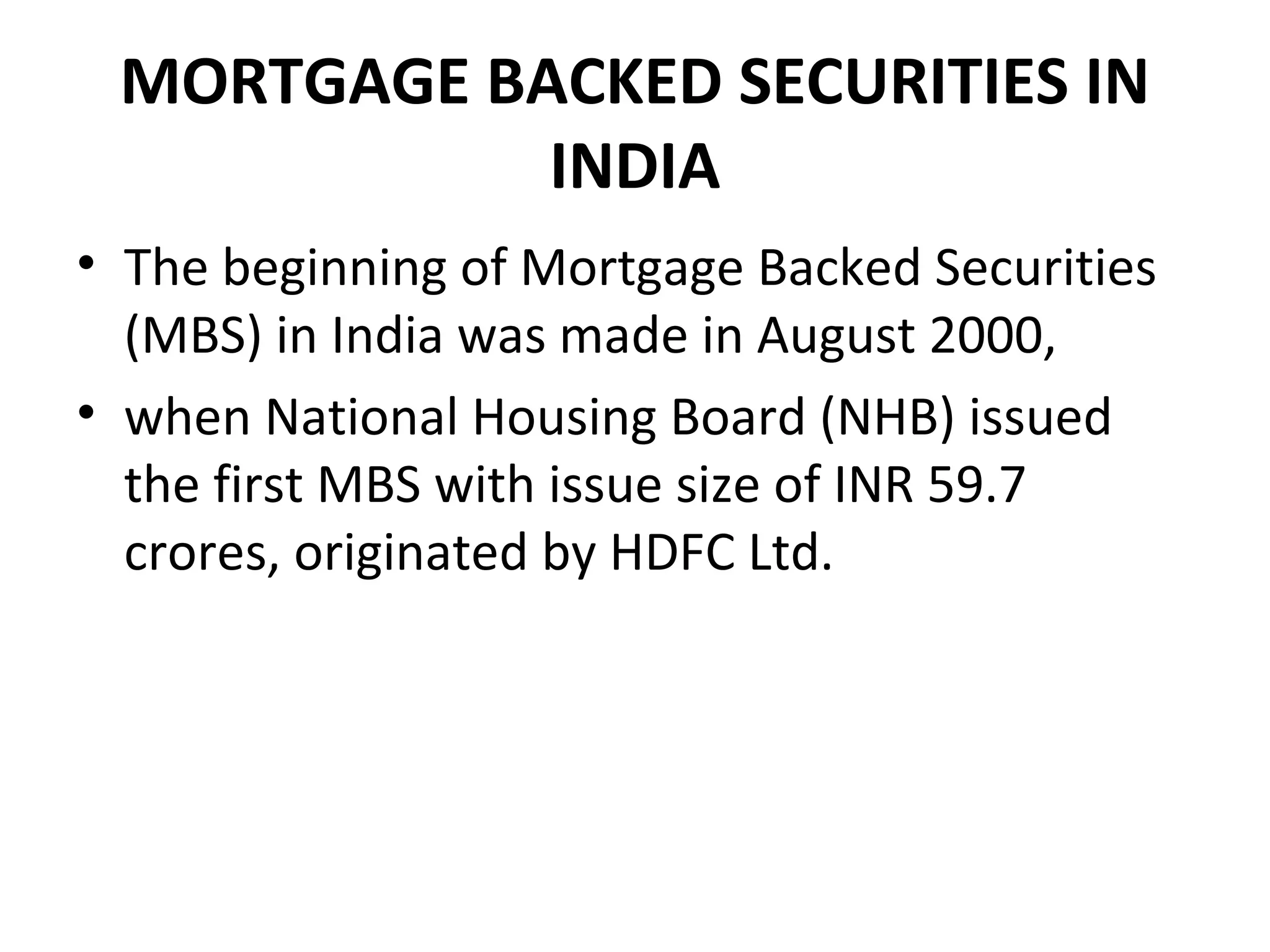 MORTGAGE BACKED SECURITIES IN
INDIA
• The beginning of Mortgage Backed Securities
(MBS) in India was made in August 2000,
• when National Housing Board (NHB) issued
the first MBS with issue size of INR 59.7
crores, originated by HDFC Ltd.
 