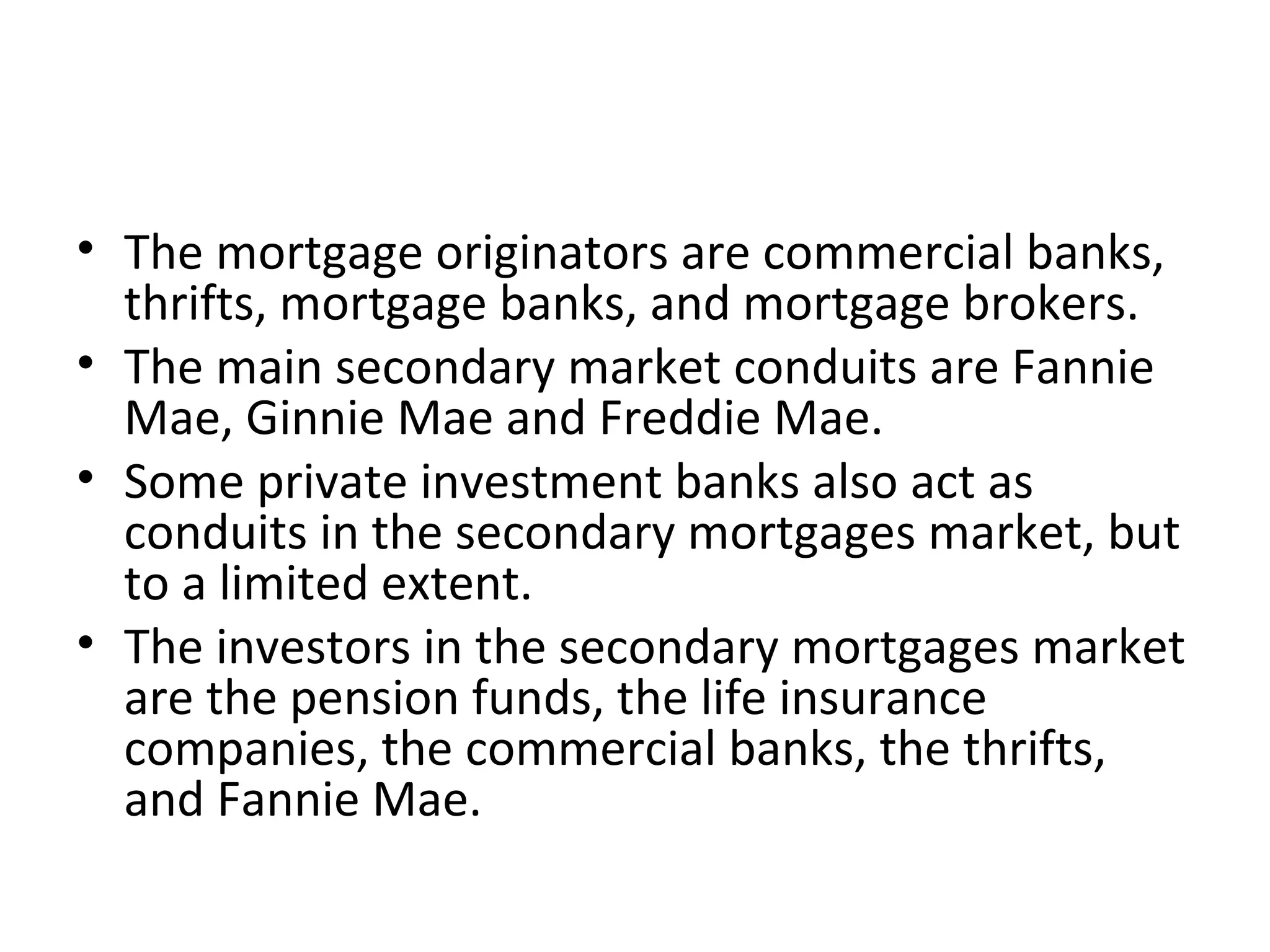 • The mortgage originators are commercial banks,
thrifts, mortgage banks, and mortgage brokers.
• The main secondary market conduits are Fannie
Mae, Ginnie Mae and Freddie Mae.
• Some private investment banks also act as
conduits in the secondary mortgages market, but
to a limited extent.
• The investors in the secondary mortgages market
are the pension funds, the life insurance
companies, the commercial banks, the thrifts,
and Fannie Mae.
 