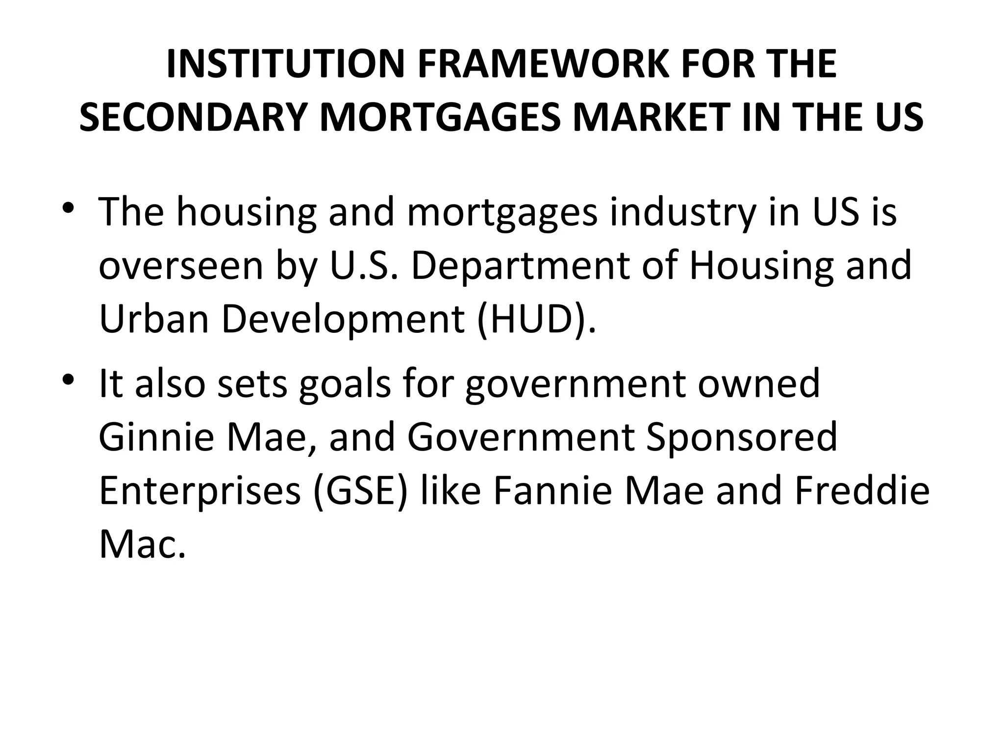INSTITUTION FRAMEWORK FOR THE
SECONDARY MORTGAGES MARKET IN THE US
• The housing and mortgages industry in US is
overseen by U.S. Department of Housing and
Urban Development (HUD).
• It also sets goals for government owned
Ginnie Mae, and Government Sponsored
Enterprises (GSE) like Fannie Mae and Freddie
Mac.
 