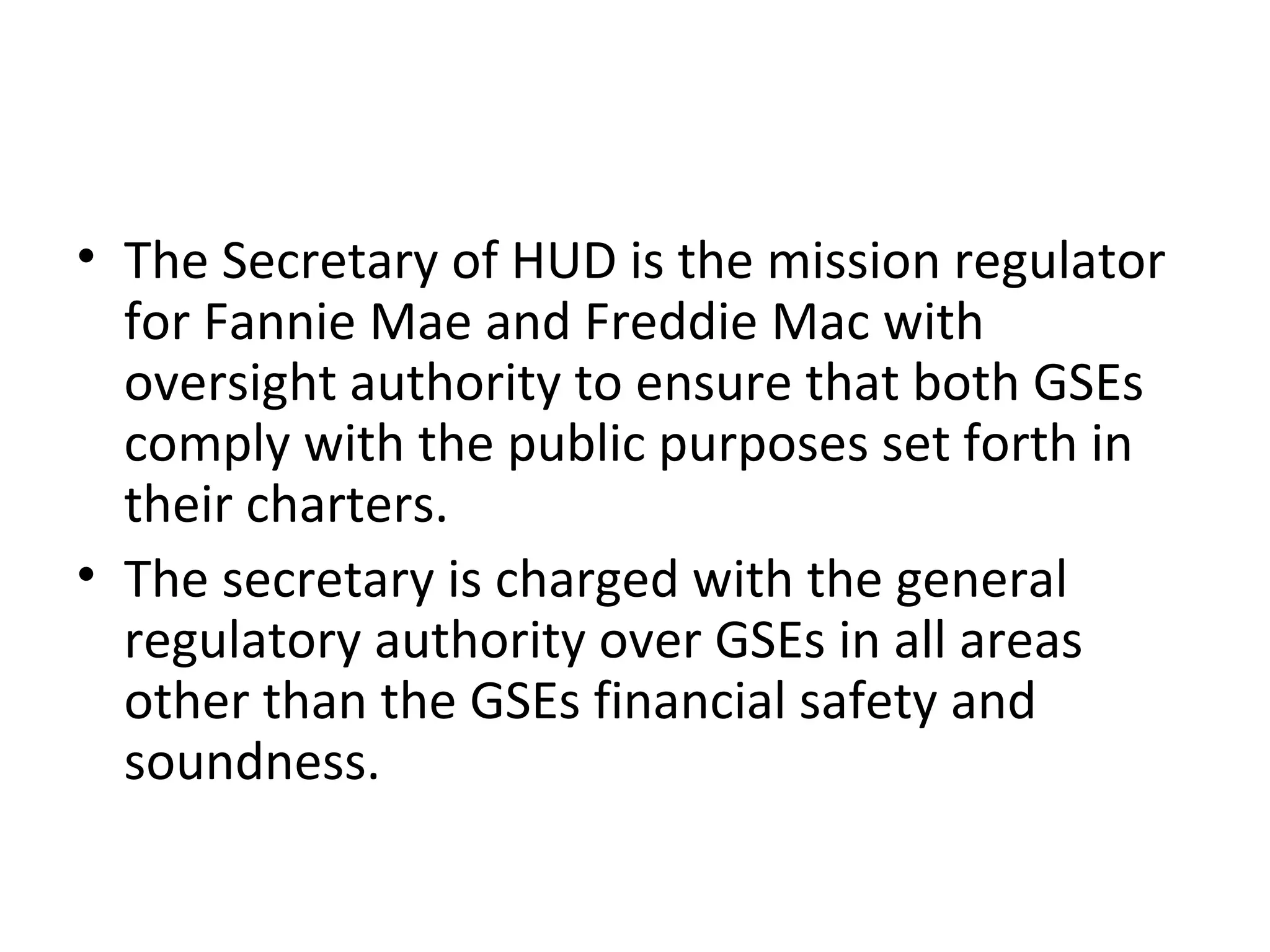 • The Secretary of HUD is the mission regulator
for Fannie Mae and Freddie Mac with
oversight authority to ensure that both GSEs
comply with the public purposes set forth in
their charters.
• The secretary is charged with the general
regulatory authority over GSEs in all areas
other than the GSEs financial safety and
soundness.
 