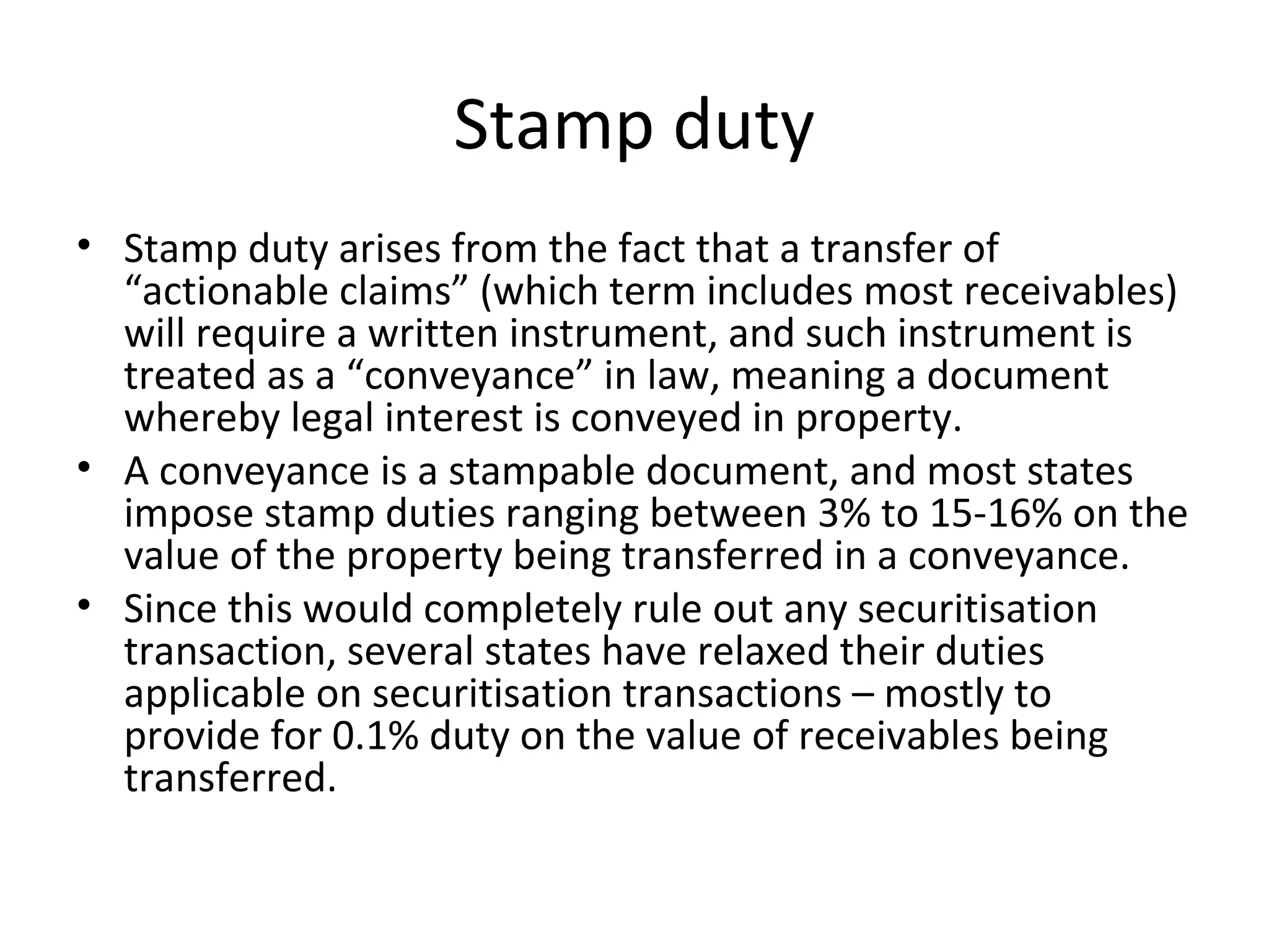 Stamp duty
• Stamp duty arises from the fact that a transfer of
“actionable claims” (which term includes most receivables)
will require a written instrument, and such instrument is
treated as a “conveyance” in law, meaning a document
whereby legal interest is conveyed in property.
• A conveyance is a stampable document, and most states
impose stamp duties ranging between 3% to 15-16% on the
value of the property being transferred in a conveyance.
• Since this would completely rule out any securitisation
transaction, several states have relaxed their duties
applicable on securitisation transactions – mostly to
provide for 0.1% duty on the value of receivables being
transferred.
 